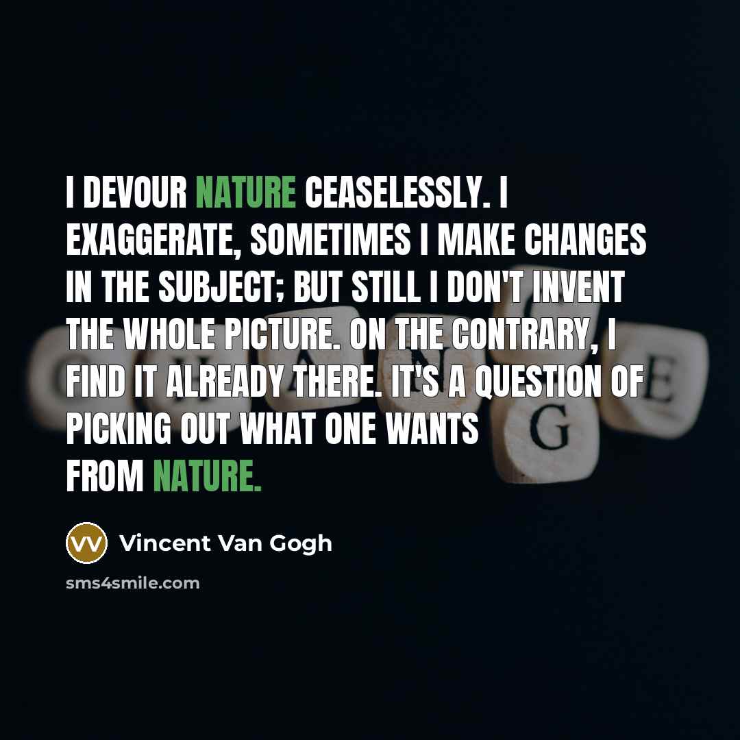 “I devour nature ceaselessly. I exaggerate, sometimes I make changes in the subject; but still I don't invent the whole picture. On the contrary, I find it already there. It's a question of picking out what one wants from nature.” quote by Vincent Van Gogh