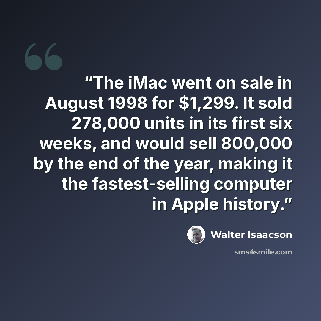 “The iMac went on sale in August 1998 for $1,299. It sold 278,000 units in its first six weeks, and would sell 800,000 by the end of the year, making it the fastest-selling computer in Apple history.” quote by Walter Isaacson