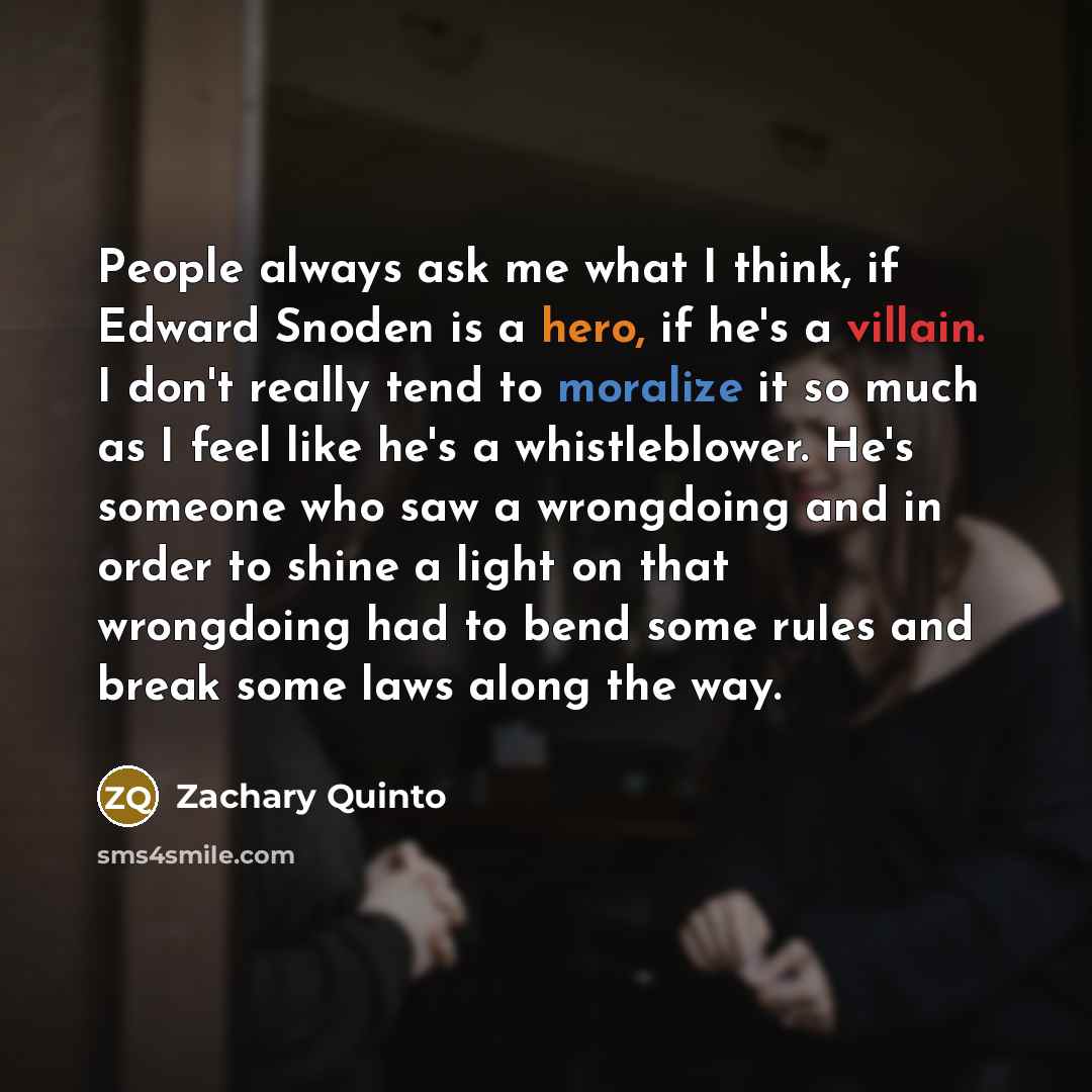 “People always ask me what I think, if Edward Snoden is a hero, if he's a villain. I don't really tend to moralize it so much as I feel like he's a whistleblower. He's someone who saw a wrongdoing and in order to shine a light on that wrongdoing had to bend some rules and break some laws along the…” quote by Zachary Quinto