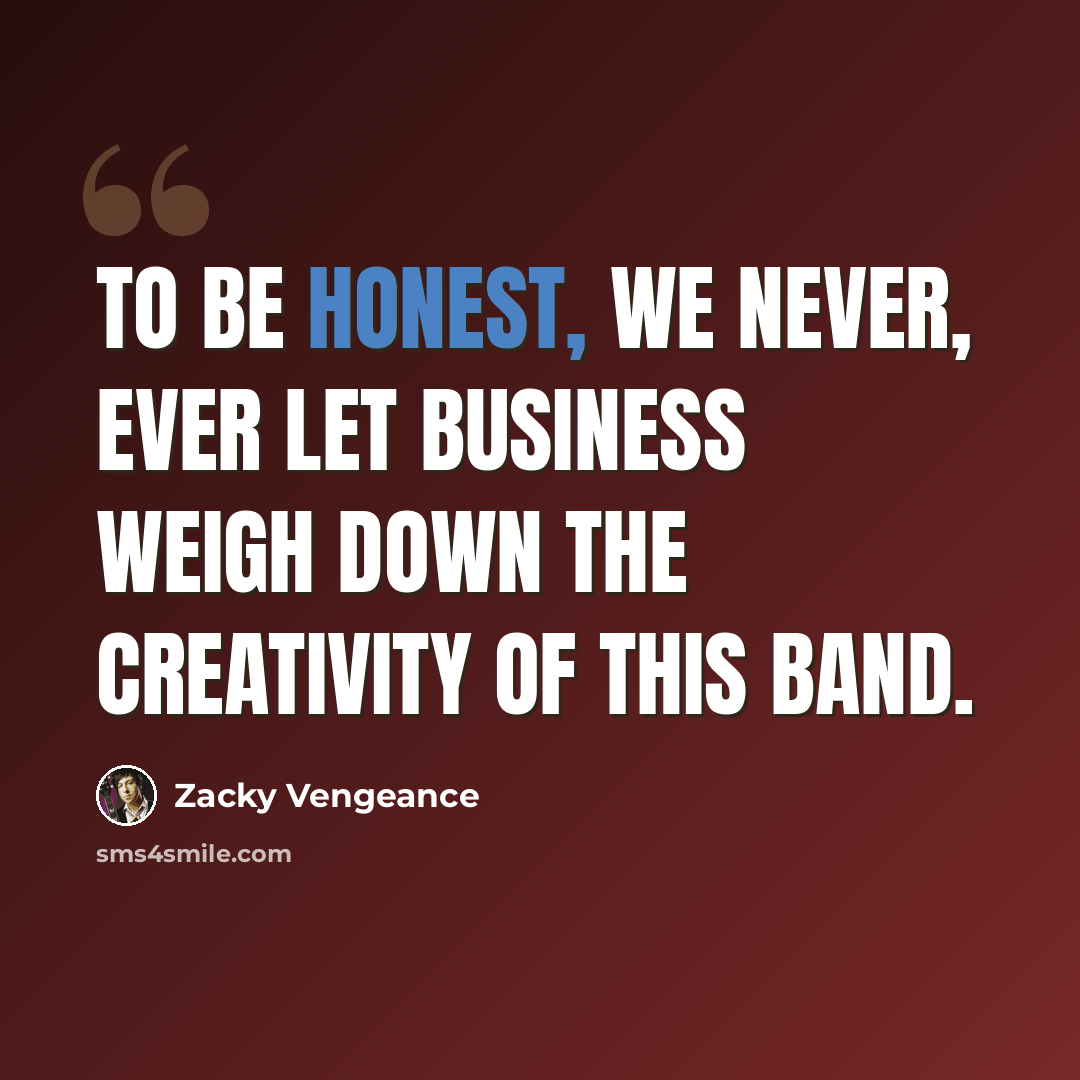 “To be honest, we never, ever let business weigh down the creativity of this band.” quote by Zacky Vengeance