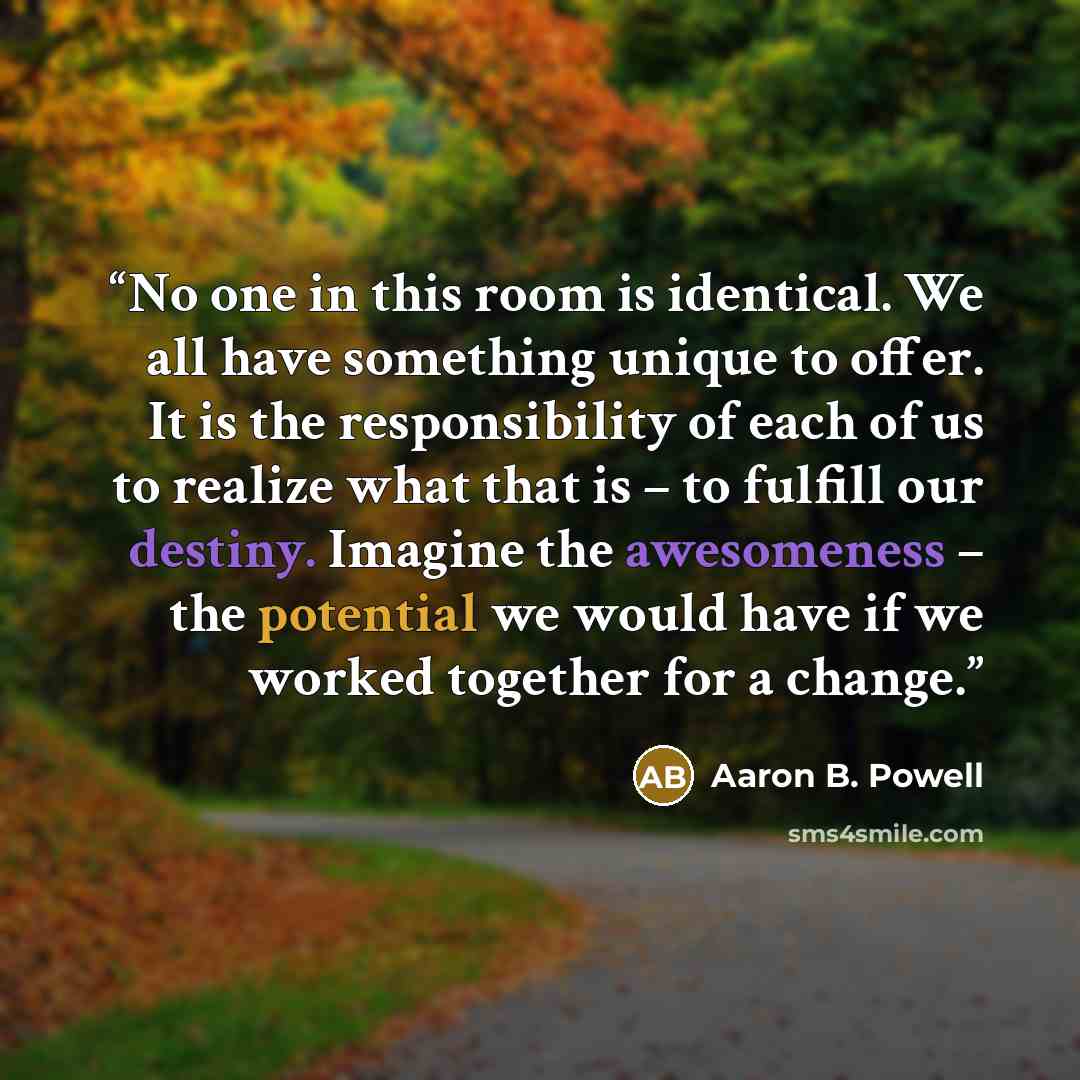 “No one in this room is identical. We all have something unique to offer. It is the responsibility of each of us to realize what that is – to fulfill our destiny. Imagine the awesomeness – the potential we would have if we worked together for a change.” quote by Aaron B. Powell