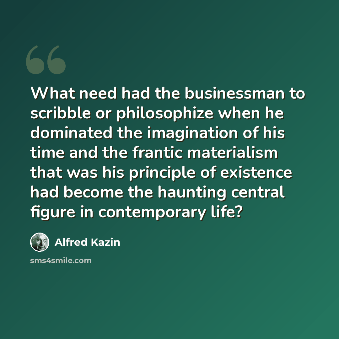 “What need had the businessman to scribble or philosophize when he dominated the imagination of his time and the frantic materialism that was his principle of existence had become the haunting central figure in contemporary life?” quote by Alfred Kazin