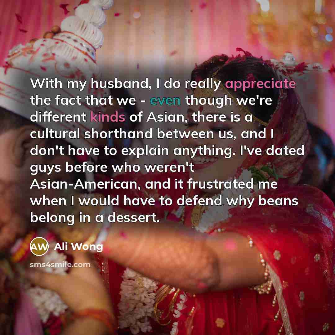 “With my husband, I do really appreciate the fact that we - even though we're different kinds of Asian, there is a cultural shorthand between us, and I don't have to explain anything. I've dated guys before who weren't Asian-American, and it frustrated me when I would have to defend why beans…” quote by Ali Wong