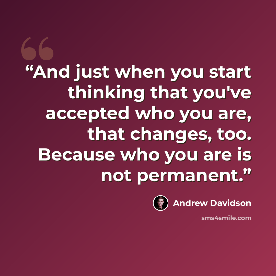 “And just when you start thinking that you've accepted who you are, that changes, too. Because who you are is not permanent.” quote by Andrew Davidson