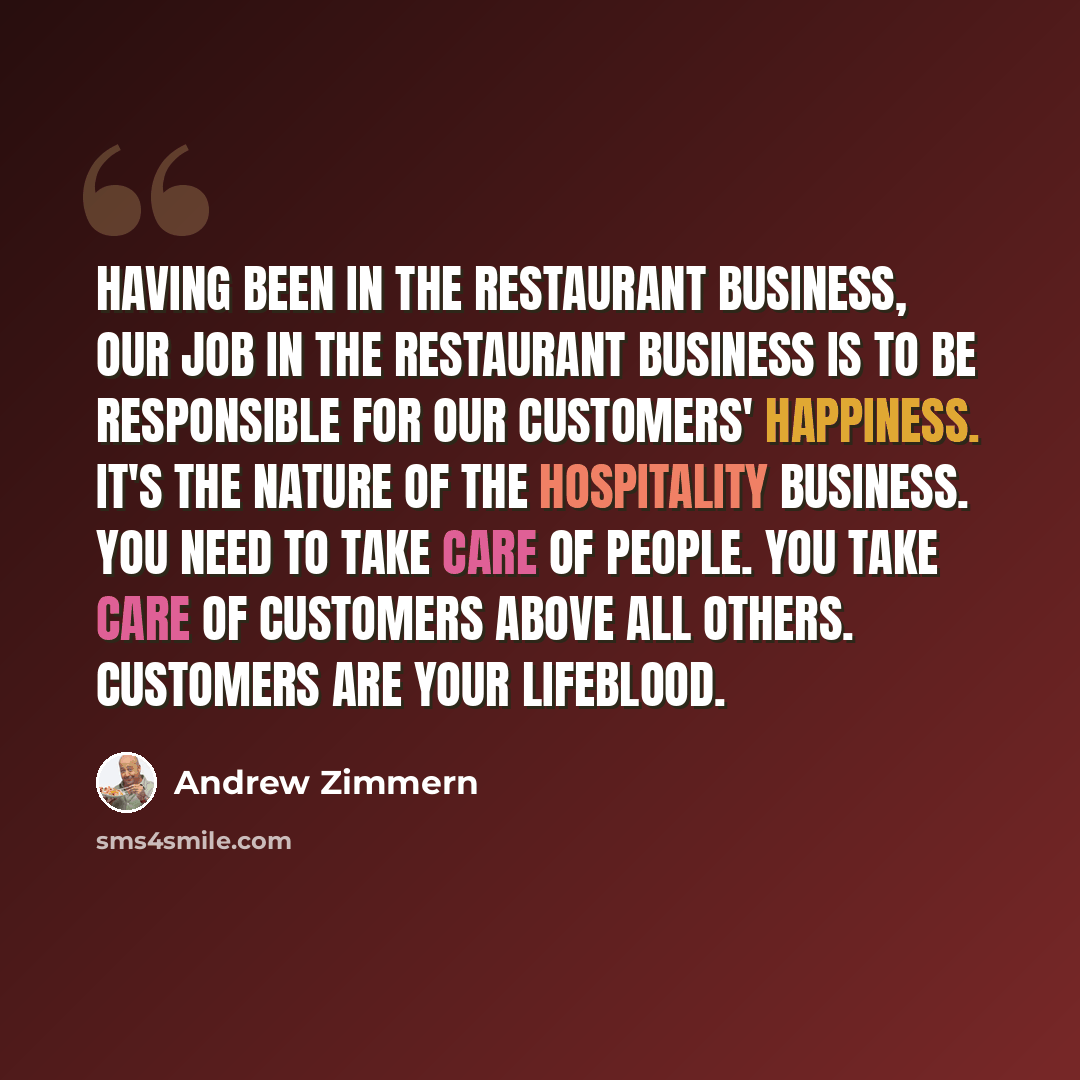 “Having been in the restaurant business, our job in the restaurant business is to be responsible for our customers' happiness. It's the nature of the hospitality business. You need to take care of people. You take care of customers above all others. Customers are your lifeblood.” quote by Andrew Zimmern