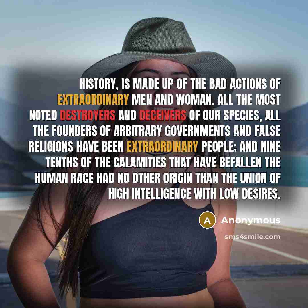 “History, is made up of the bad actions of extraordinary men and woman. All the most noted destroyers and deceivers of our species, all the founders of arbitrary governments and false religions have been extraordinary people; and nine tenths of the calamities that have befallen the human race had…” quote by Anonymous