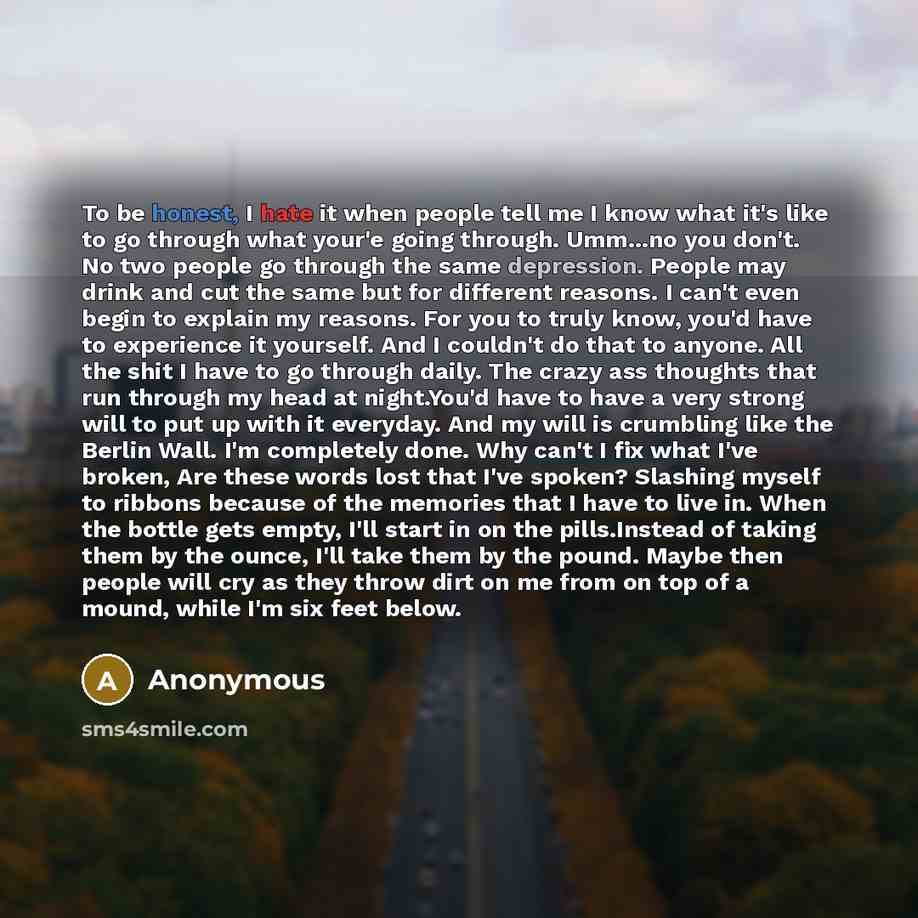 “To be honest, I hate it when people tell me I know what it's like to go through what your'e going through. Umm...no you don't. No two people go through the same depression. People may drink and cut the same but for different reasons. I can't even begin to explain my reasons. For you to truly know…” quote by Anonymous