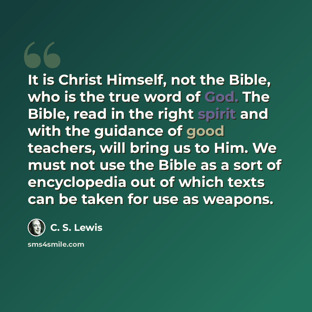 “It is Christ Himself, not the Bible, who is the true word of God. The Bible, read in the right spirit and with the guidance of good teachers, will bring us to Him. We must not use the Bible as a sort of encyclopedia out of which texts can be taken for use as weapons.” quote by C. S. Lewis