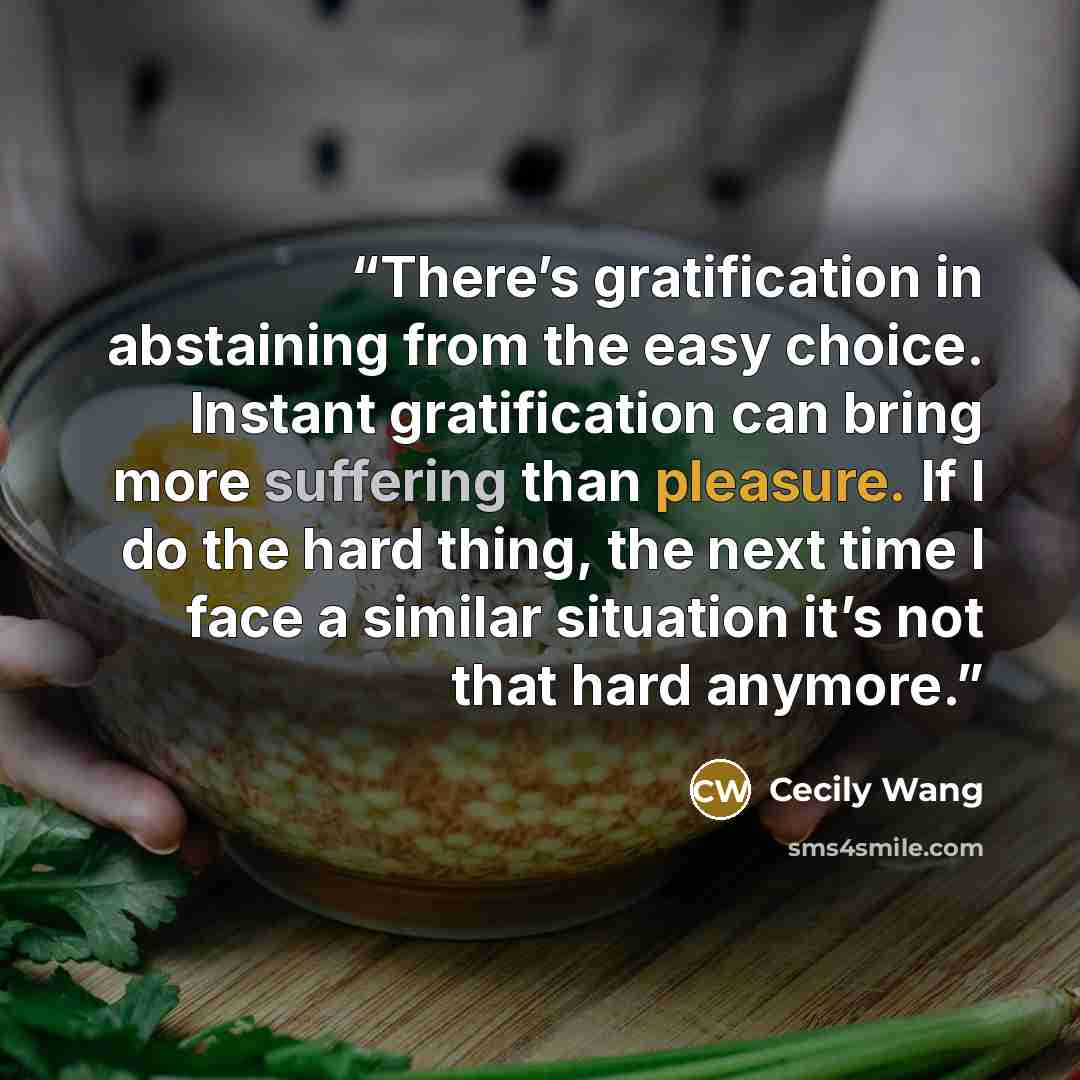 “There’s gratification in abstaining from the easy choice. Instant gratification can bring more suffering than pleasure. If I do the hard thing, the next time I face a similar situation it’s not that hard anymore.” quote by Cecily Wang