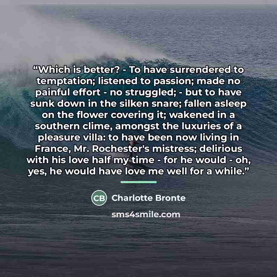 “Which is better? - To have surrendered to temptation; listened to passion; made no painful effort - no struggled; - but to have sunk down in the silken snare; fallen asleep on the flower covering it; wakened in a southern clime, amongst the luxuries of a pleasure villa: to have been now living in…” quote by Charlotte Bronte