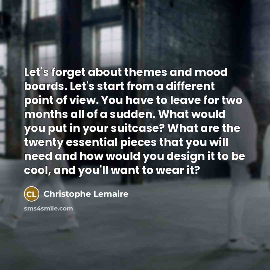 “Let's forget about themes and mood boards. Let's start from a different point of view. You have to leave for two months all of a sudden. What would you put in your suitcase? What are the twenty essential pieces that you will need and how would you design it to be cool, and you'll want to wear it?” quote by Christophe Lemaire