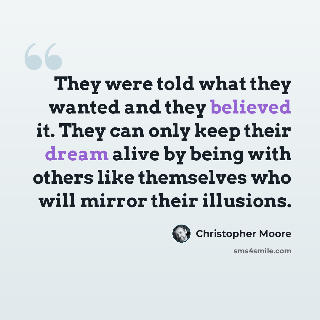 “They were told what they wanted and they believed it. They can only keep their dream alive by being with others like themselves who will mirror their illusions.” quote by Christopher Moore