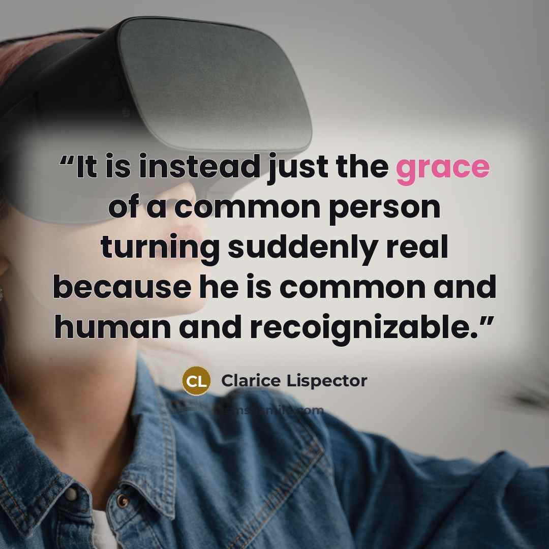 “It is instead just the grace of a common person turning suddenly real because he is common and human and recoignizable.” quote by Clarice Lispector