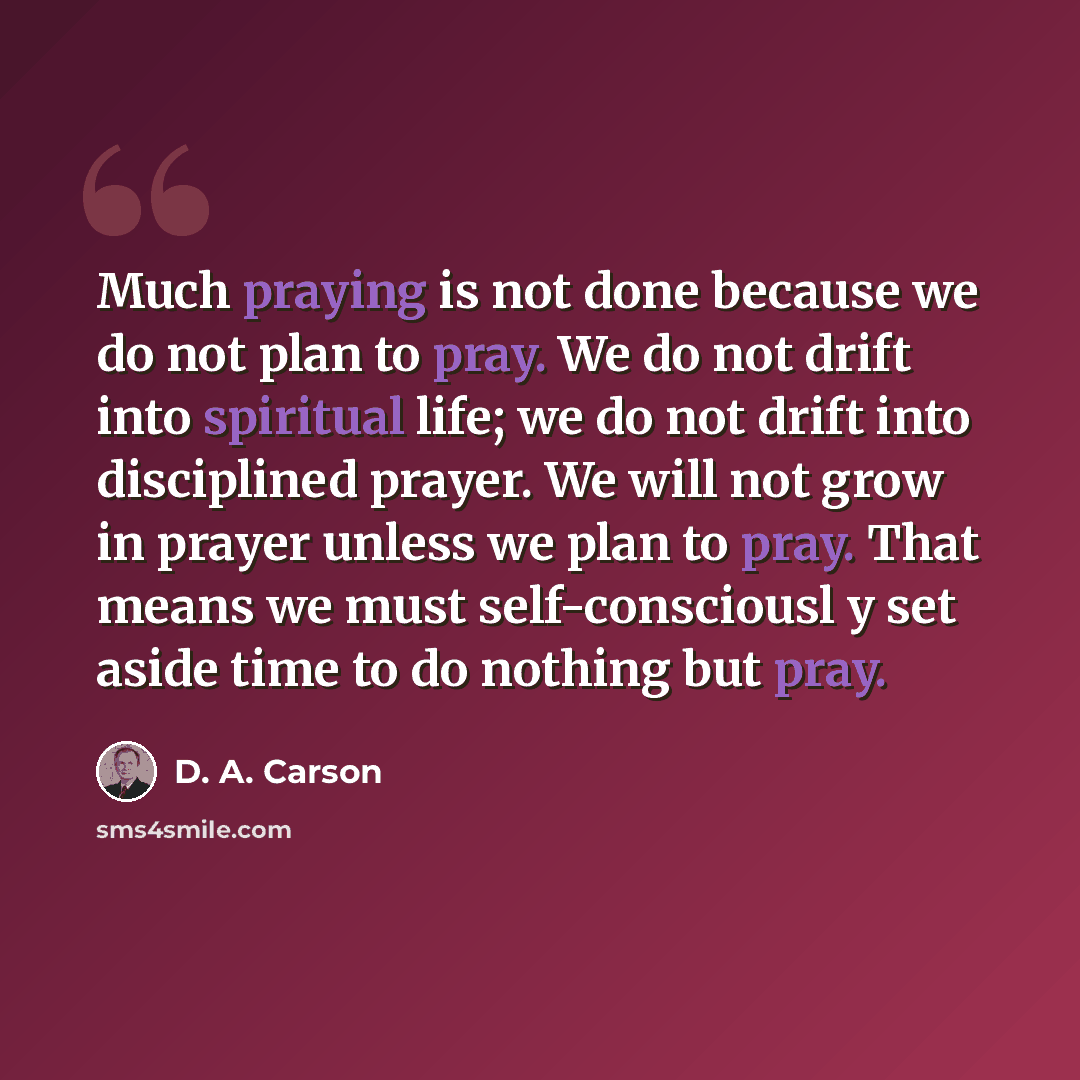 “Much praying is not done because we do not plan to pray. We do not drift into spiritual life; we do not drift into disciplined prayer. We will not grow in prayer unless we plan to pray. That means we must self-consciousl y set aside time to do nothing but pray.” quote by D. A. Carson