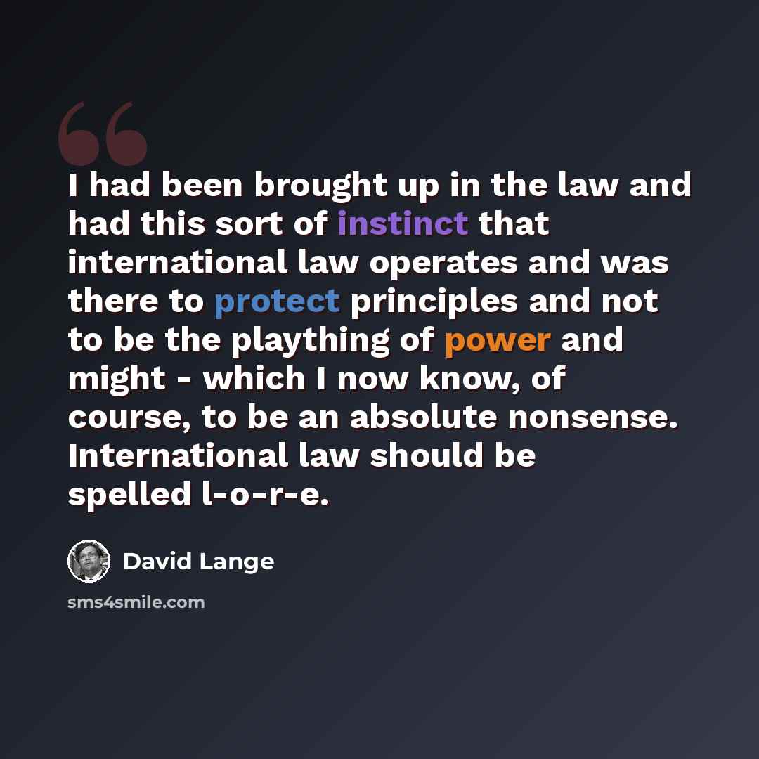 “I had been brought up in the law and had this sort of instinct that international law operates and was there to protect principles and not to be the plaything of power and might - which I now know, of course, to be an absolute nonsense. International law should be spelled l-o-r-e.” quote by David Lange