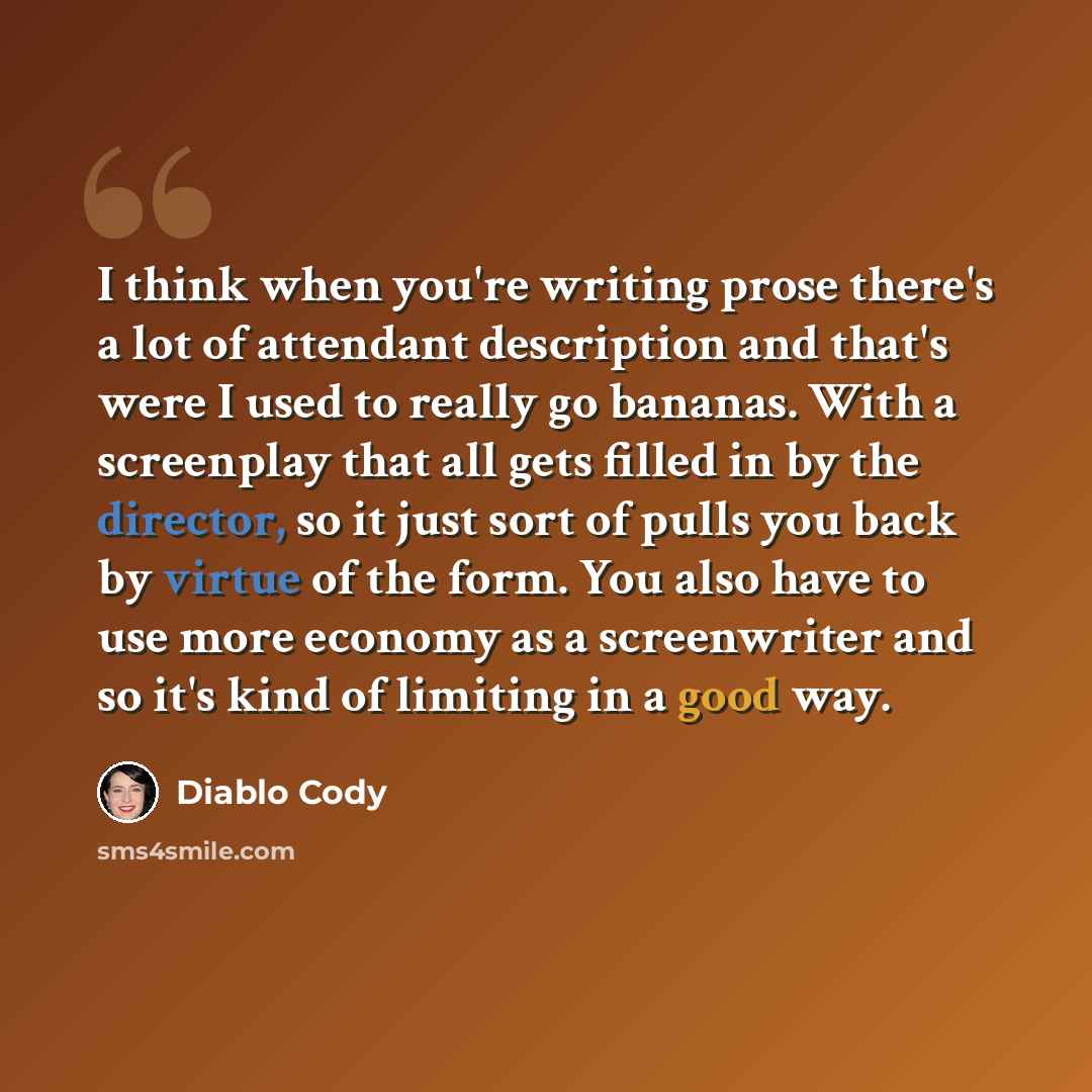 “I think when you're writing prose there's a lot of attendant description and that's were I used to really go bananas. With a screenplay that all gets filled in by the director, so it just sort of pulls you back by virtue of the form. You also have to use more economy as a screenwriter and so it's…” quote by Diablo Cody
