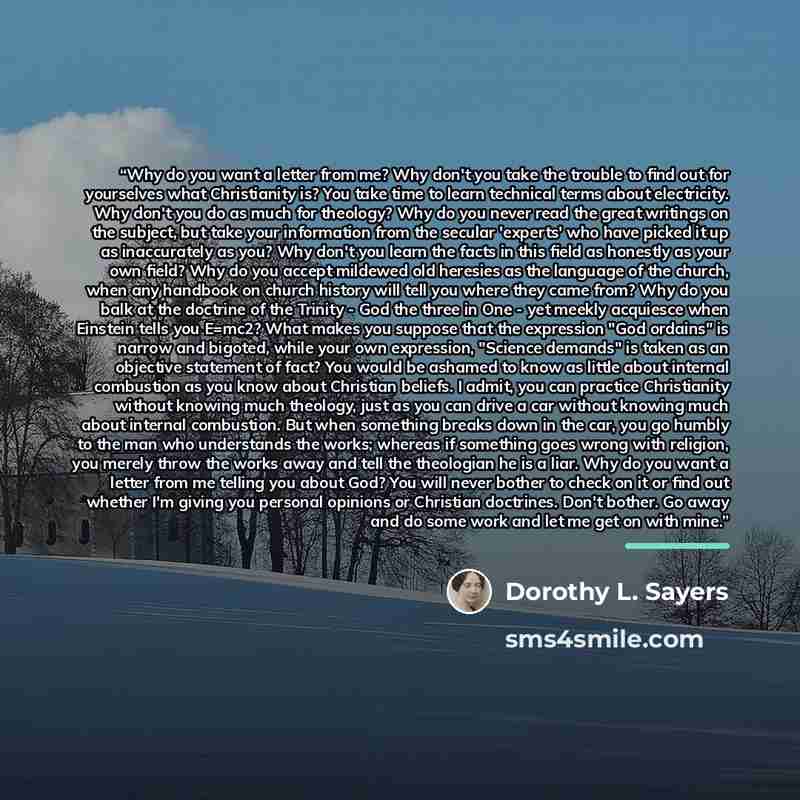 “Why do you want a letter from me? Why don't you take the trouble to find out for yourselves what Christianity is? You take time to learn technical terms about electricity. Why don't you do as much for theology? Why do you never read the great writings on the subject, but take your information from…” quote by Dorothy L. Sayers