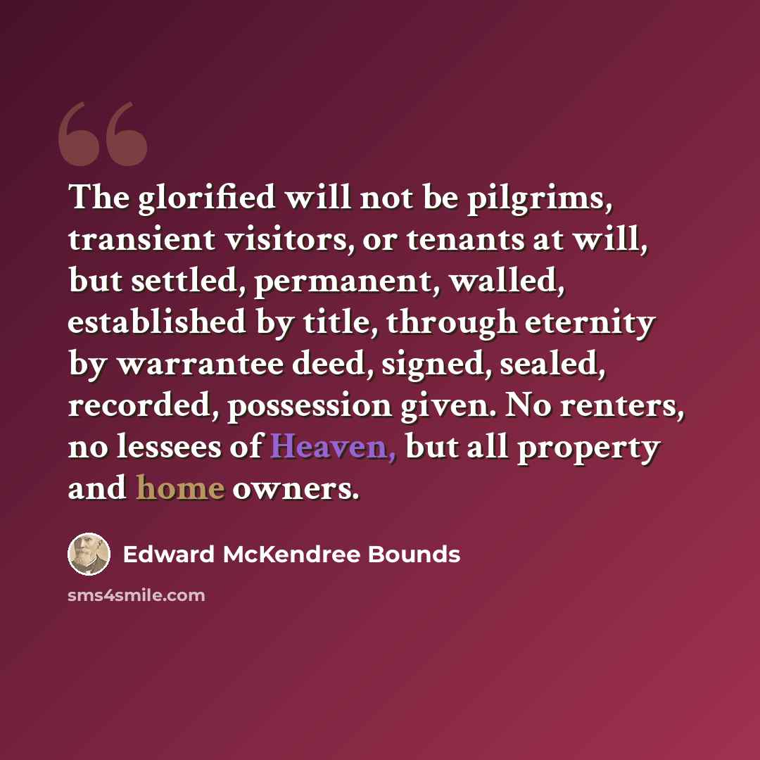 “The glorified will not be pilgrims, transient visitors, or tenants at will, but settled, permanent, walled, established by title, through eternity by warrantee deed, signed, sealed, recorded, possession given. No renters, no lessees of Heaven, but all property and home owners.” quote by Edward McKendree Bounds