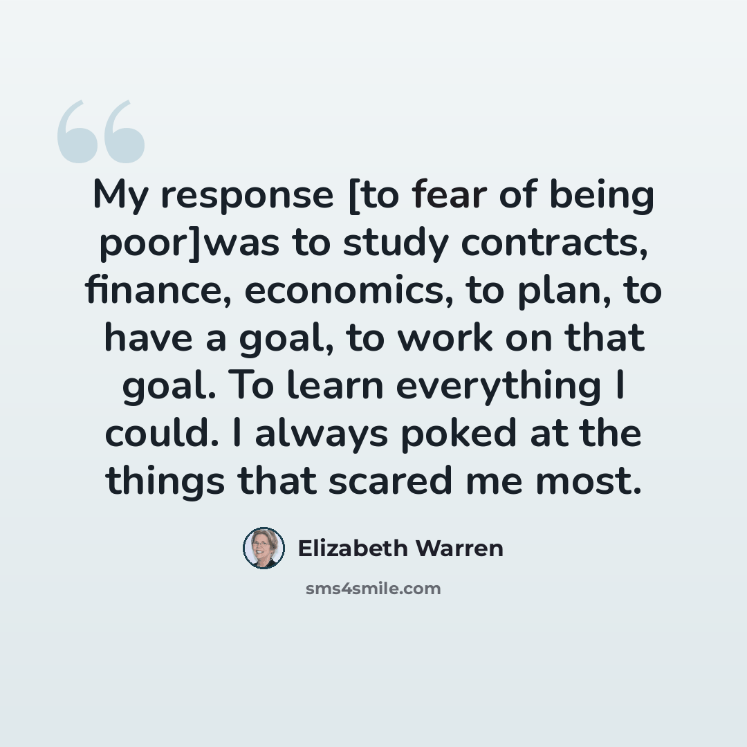 “My response [to fear of being poor]was to study contracts, finance, economics, to plan, to have a goal, to work on that goal. To learn everything I could. I always poked at the things that scared me most.” quote by Elizabeth Warren