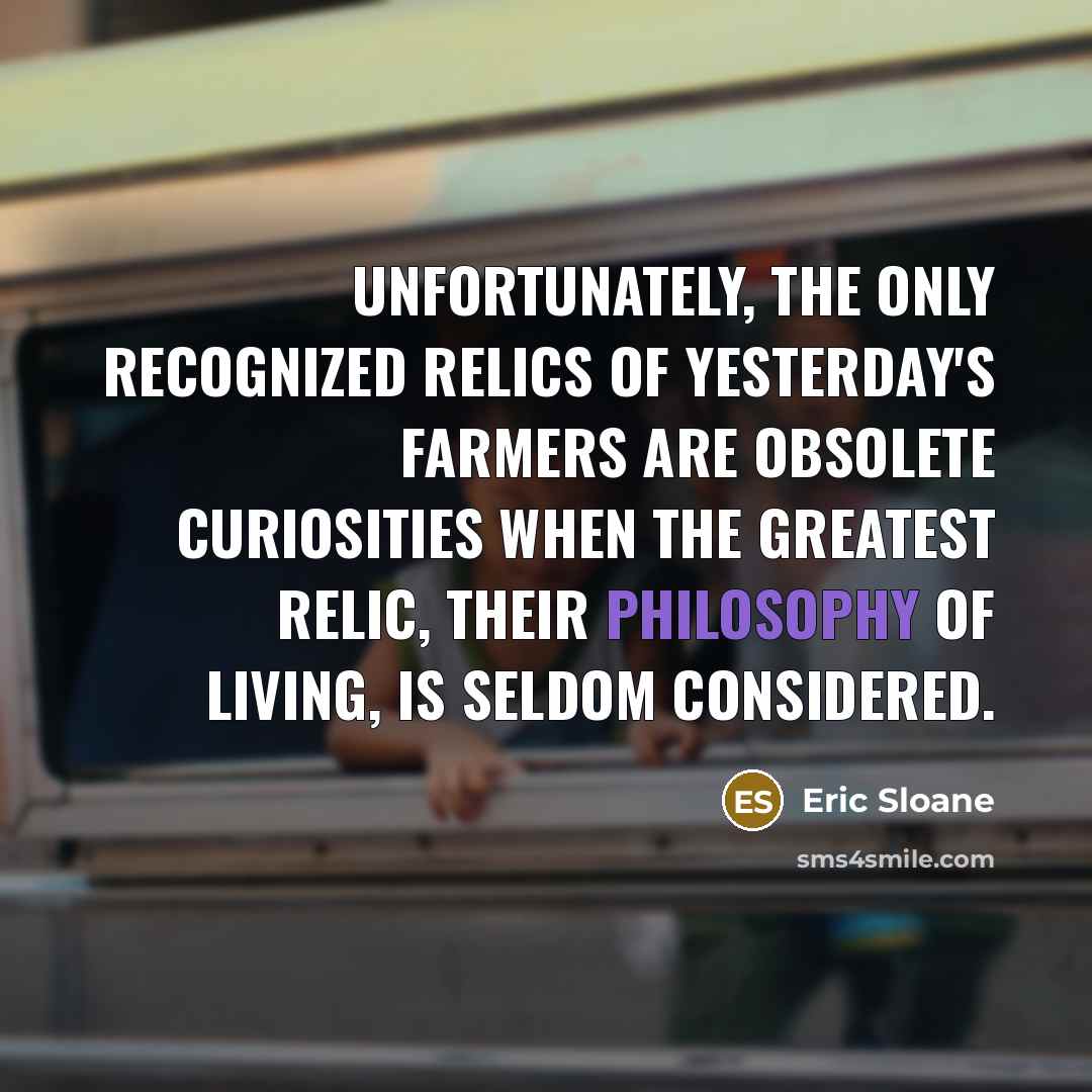 “Unfortunately, the only recognized relics of yesterday's farmers are obsolete curiosities when the greatest relic, their philosophy of living, is seldom considered.” quote by Eric Sloane