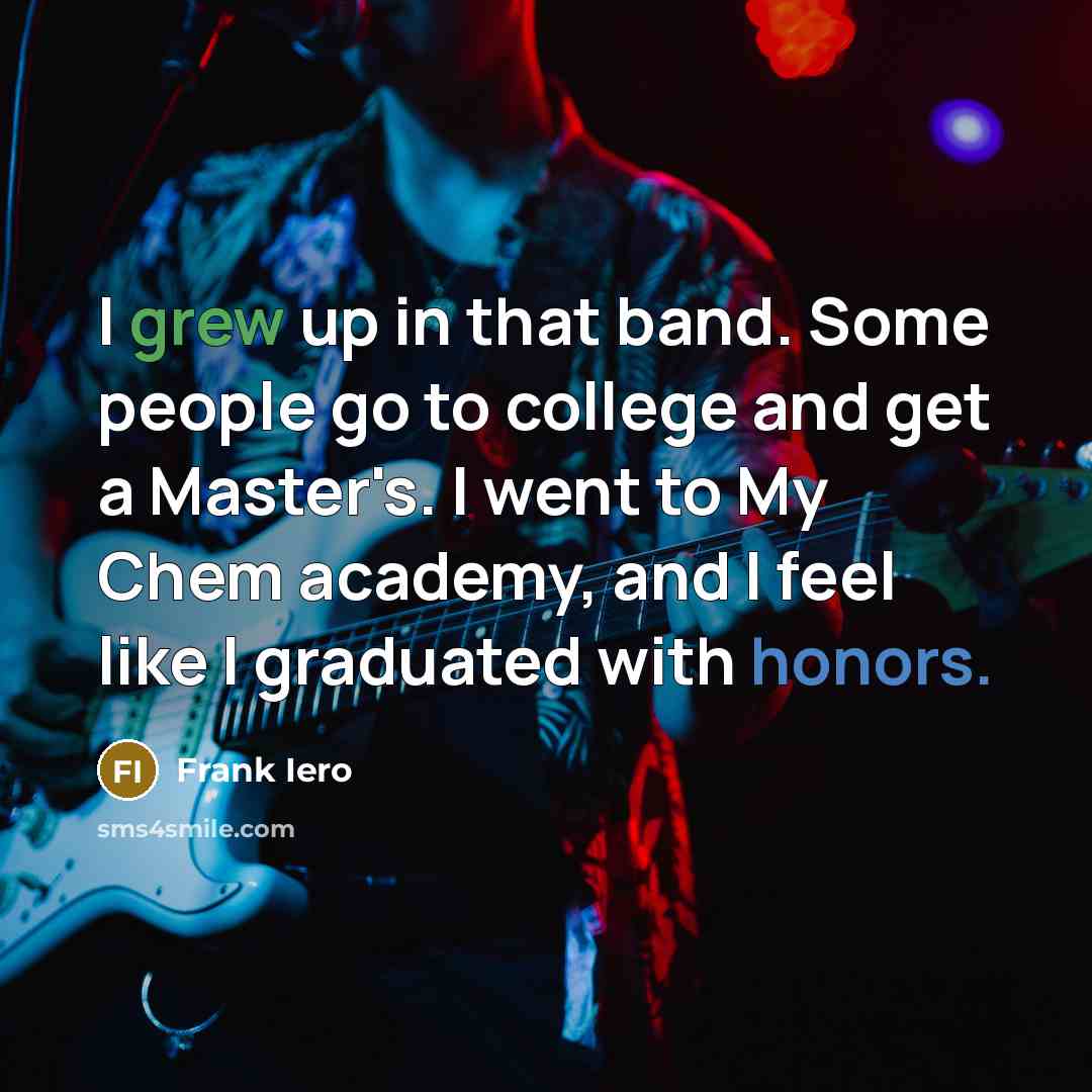 “I grew up in that band. Some people go to college and get a Master's. I went to My Chem academy, and I feel like I graduated with honors.” quote by Frank Iero