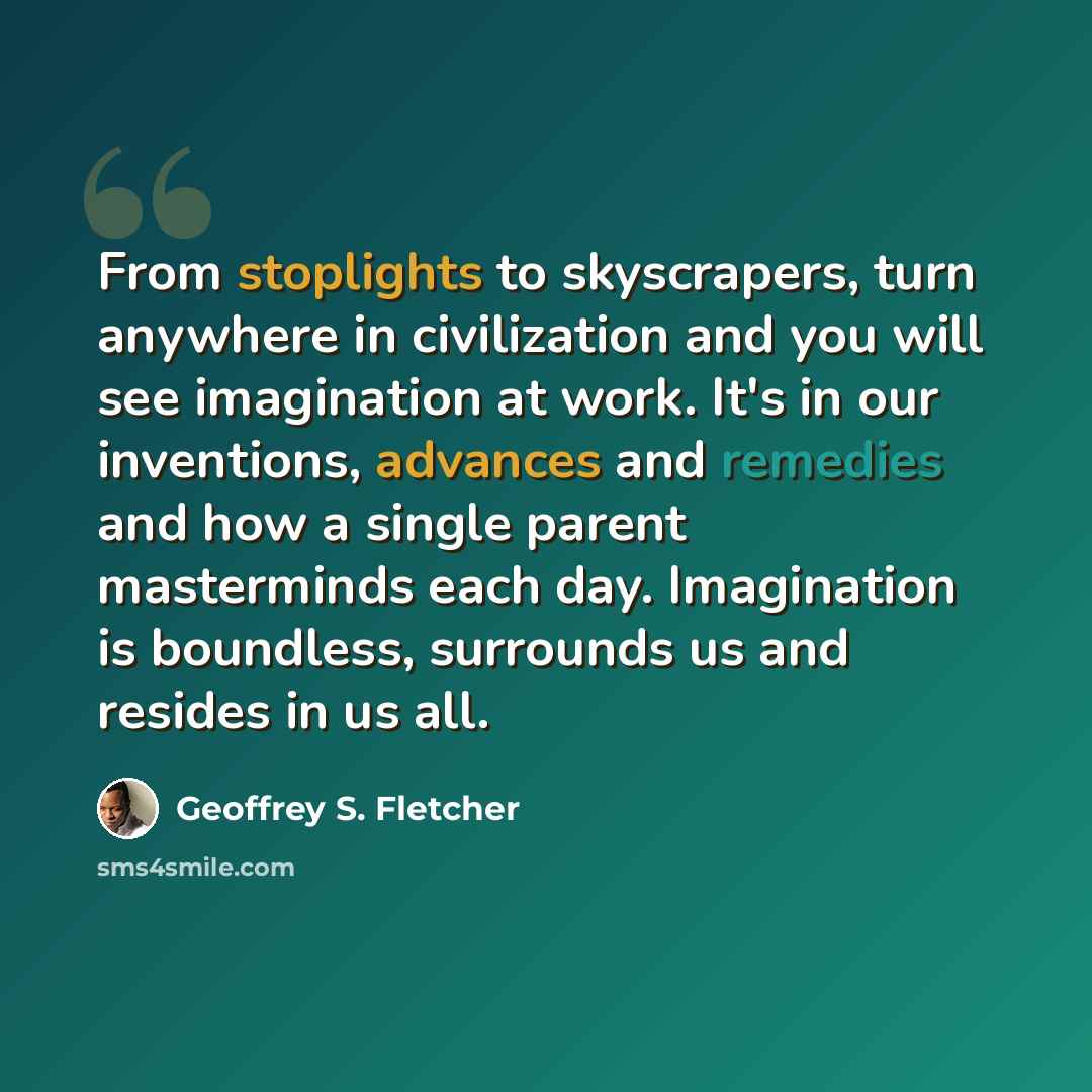 “From stoplights to skyscrapers, turn anywhere in civilization and you will see imagination at work. It's in our inventions, advances and remedies and how a single parent masterminds each day. Imagination is boundless, surrounds us and resides in us all.” quote by Geoffrey S. Fletcher
