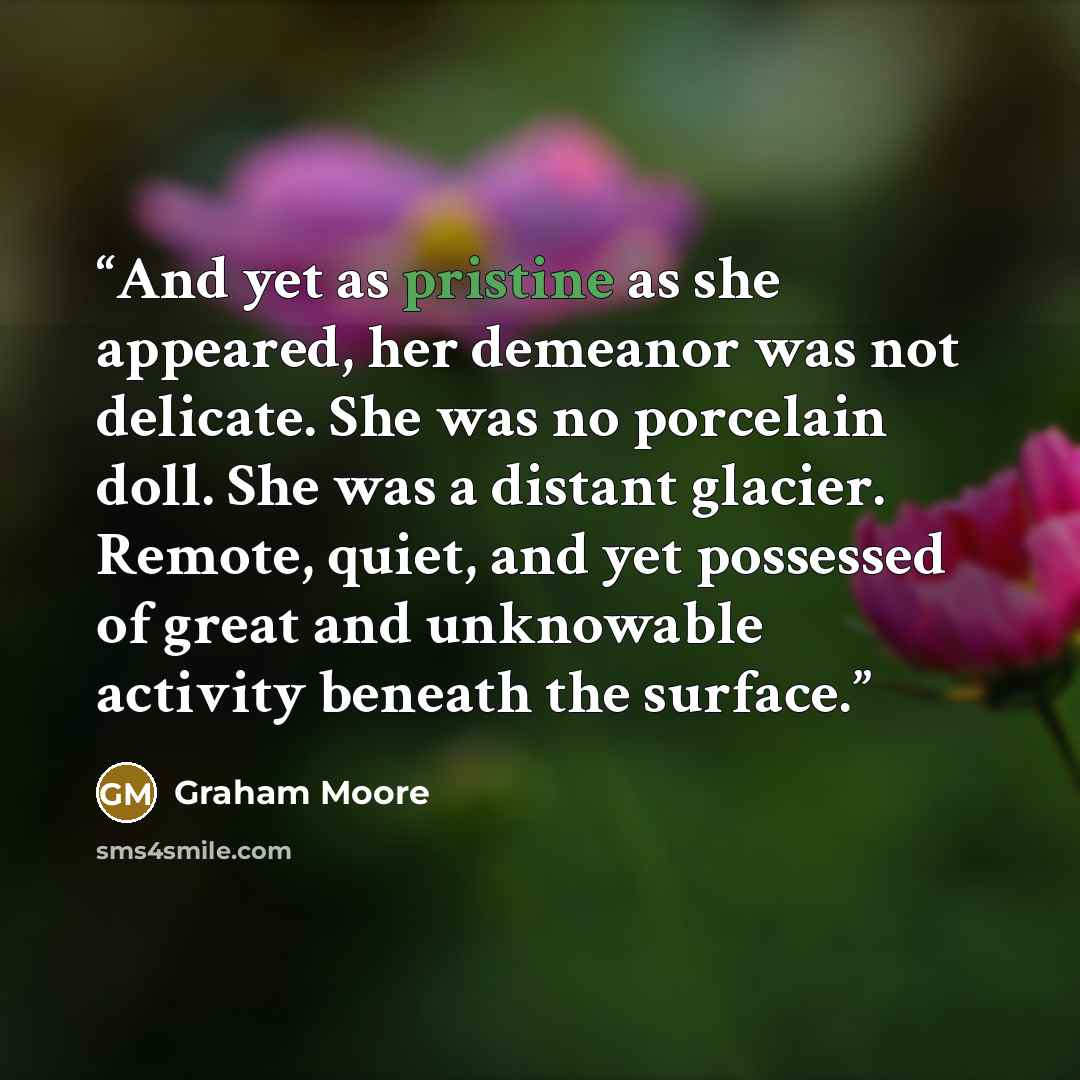 “And yet as pristine as she appeared, her demeanor was not delicate. She was no porcelain doll. She was a distant glacier. Remote, quiet, and yet possessed of great and unknowable activity beneath the surface.” quote by Graham Moore