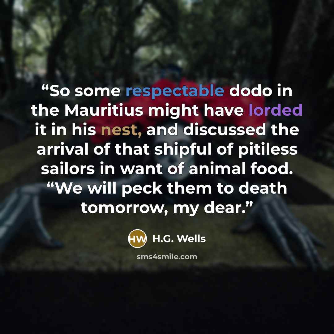 “So some respectable dodo in the Mauritius might have lorded it in his nest, and discussed the arrival of that shipful of pitiless sailors in want of animal food. “We will peck them to death tomorrow, my dear.” quote by H.G. Wells