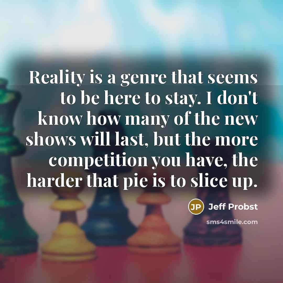 “Reality is a genre that seems to be here to stay. I don't know how many of the new shows will last, but the more competition you have, the harder that pie is to slice up.” quote by Jeff Probst