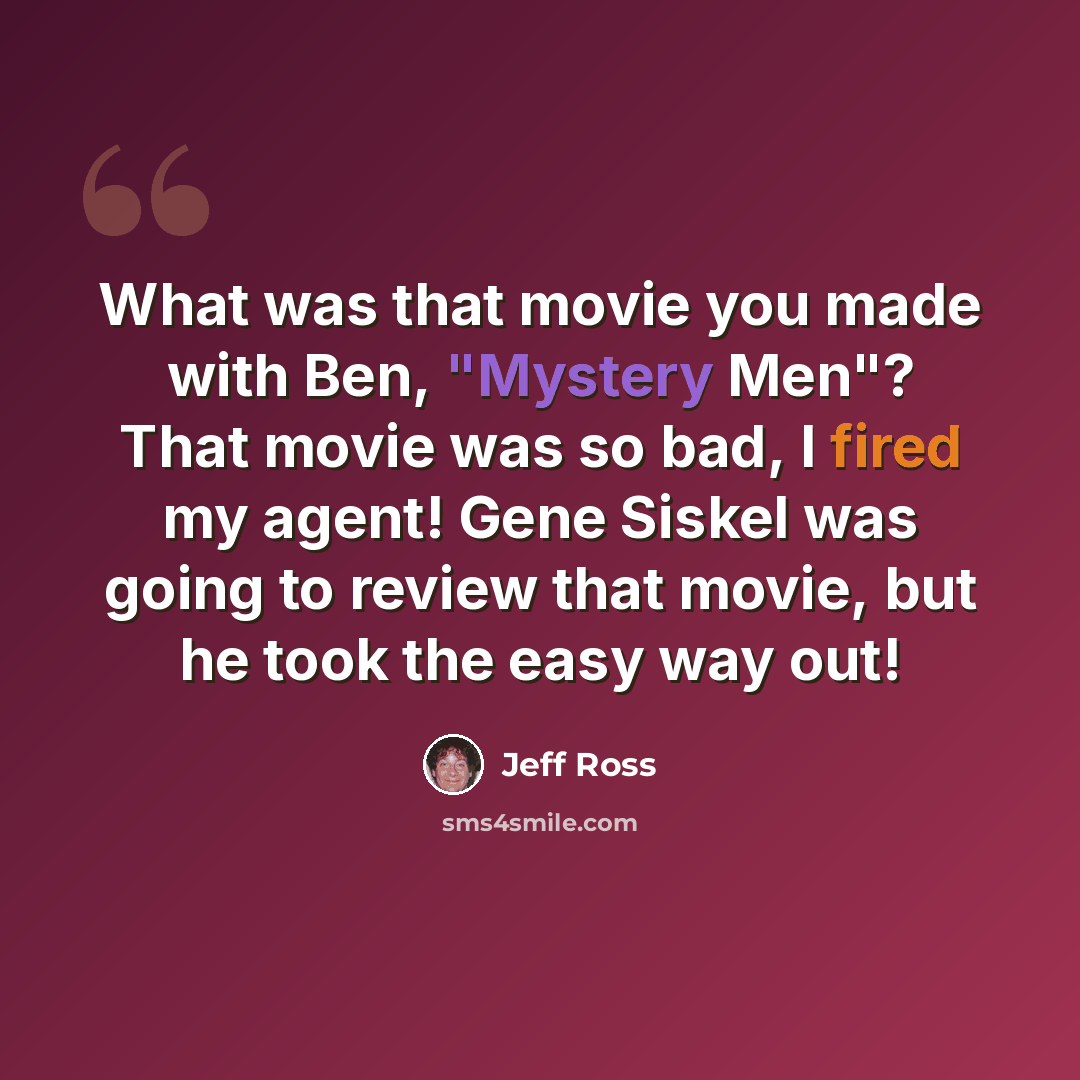 “What was that movie you made with Ben, "Mystery Men"? That movie was so bad, I fired my agent! Gene Siskel was going to review that movie, but he took the easy way out!” quote by Jeff Ross
