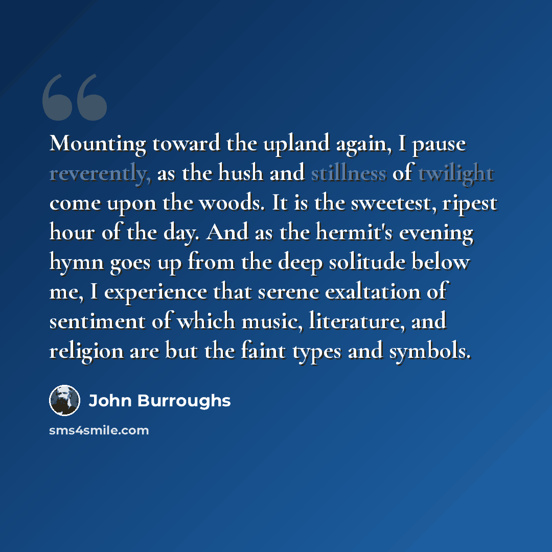 “Mounting toward the upland again, I pause reverently, as the hush and stillness of twilight come upon the woods. It is the sweetest, ripest hour of the day. And as the hermit's evening hymn goes up from the deep solitude below me, I experience that serene exaltation of sentiment of which music…” quote by John Burroughs