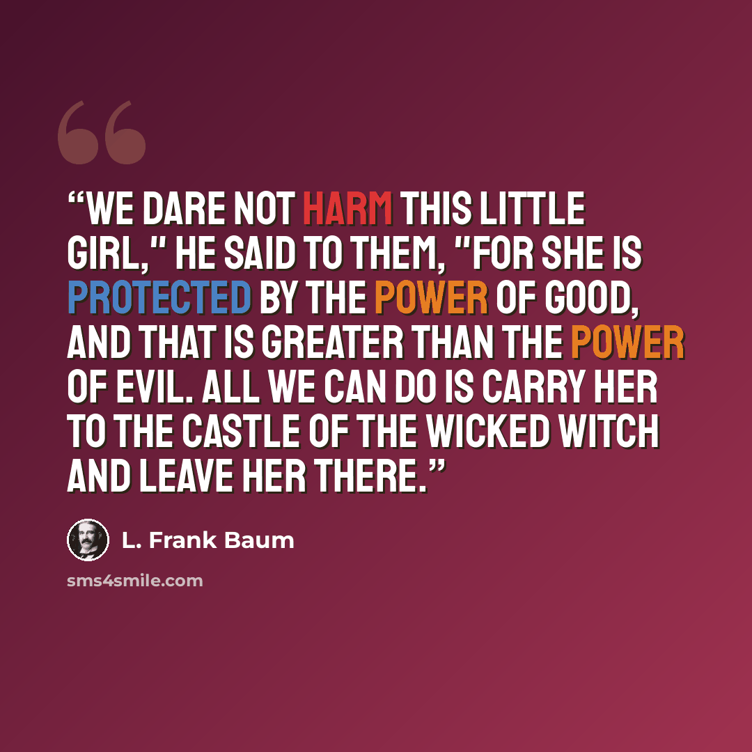 “We dare not harm this little girl," he said to them, "for she is protected by the Power of Good, and that is greater than the Power of Evil. All we can do is carry her to the castle of the Wicked Witch and leave her there.” quote by L. Frank Baum