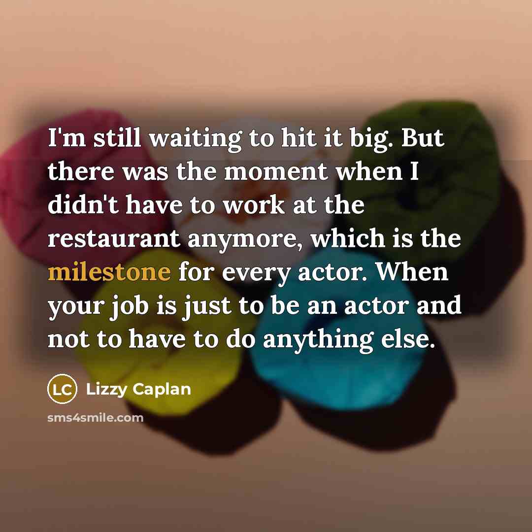 “I'm still waiting to hit it big. But there was the moment when I didn't have to work at the restaurant anymore, which is the milestone for every actor. When your job is just to be an actor and not to have to do anything else.” quote by Lizzy Caplan