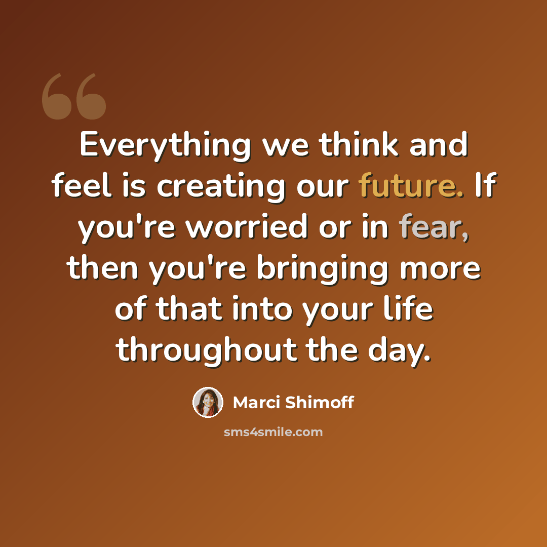 “Everything we think and feel is creating our future. If you're worried or in fear, then you're bringing more of that into your life throughout the day.” quote by Marci Shimoff