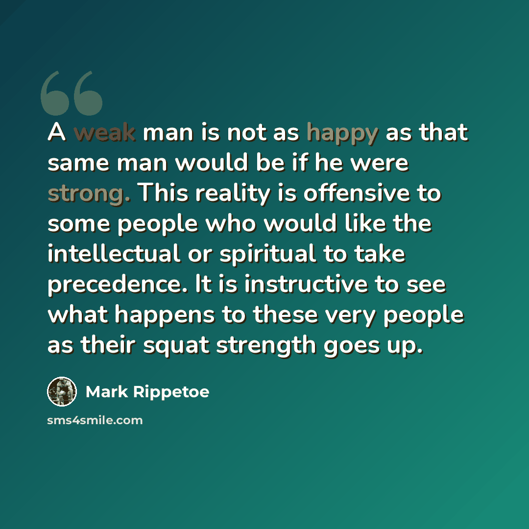 “A weak man is not as happy as that same man would be if he were strong. This reality is offensive to some people who would like the intellectual or spiritual to take precedence. It is instructive to see what happens to these very people as their squat strength goes up.” quote by Mark Rippetoe