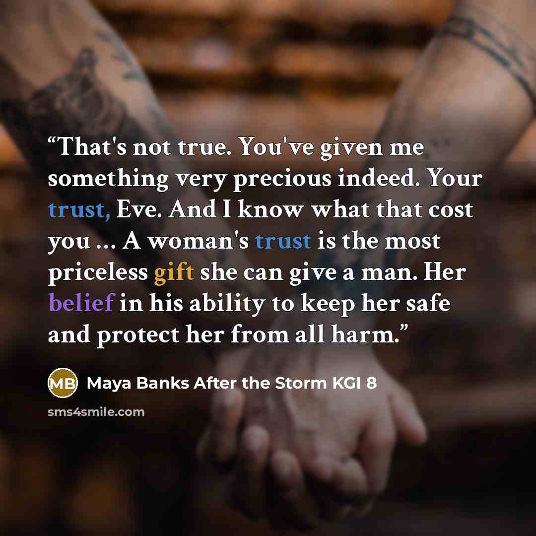 “That's not true. You've given me something very precious indeed. Your trust, Eve. And I know what that cost you … A woman's trust is the most priceless gift she can give a man. Her belief in his ability to keep her safe and protect her from all harm.” quote by Maya Banks After the Storm KGI 8