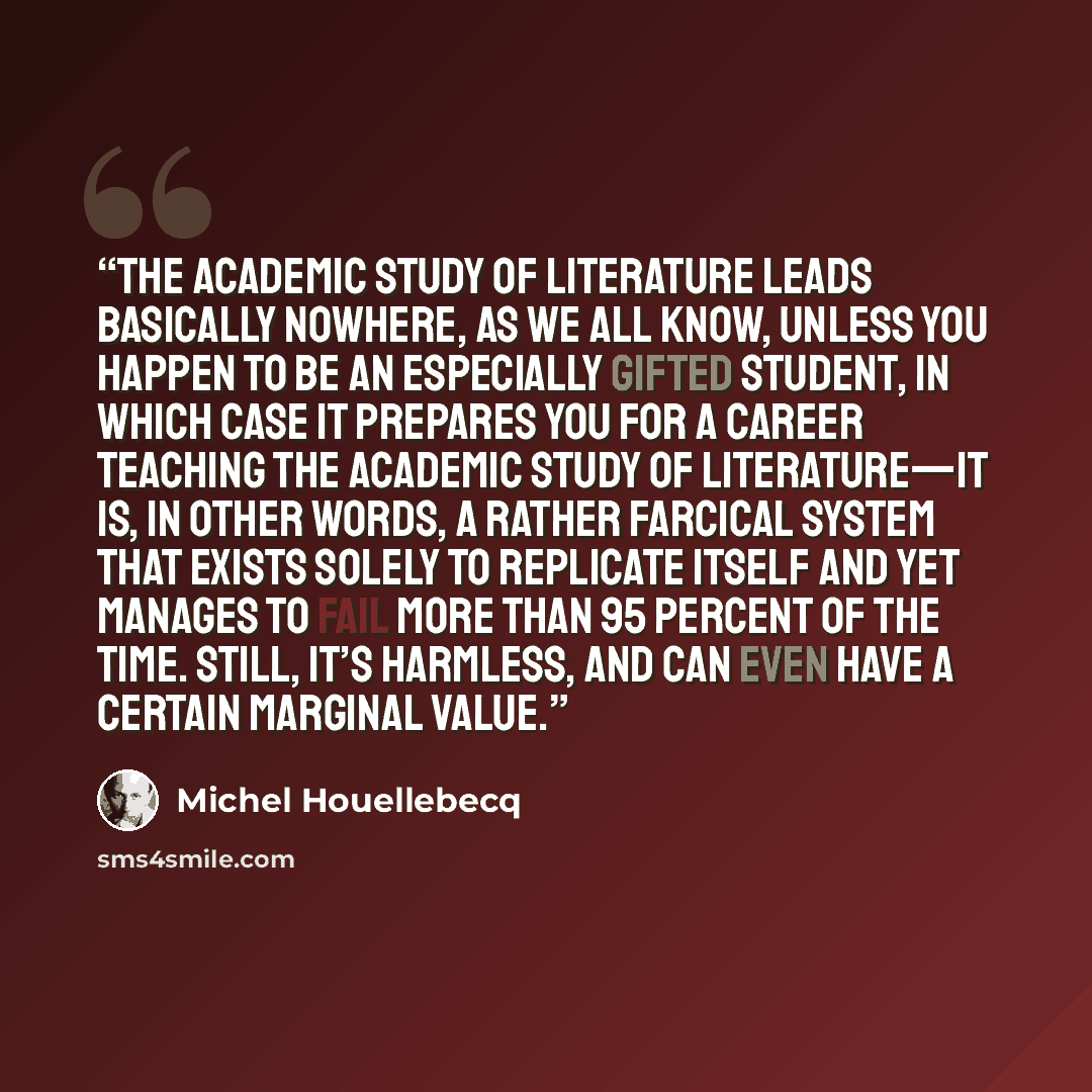 “The academic study of literature leads basically nowhere, as we all know, unless you happen to be an especially gifted student, in which case it prepares you for a career teaching the academic study of literature—it is, in other words, a rather farcical system that exists solely to replicate…” quote by Michel Houellebecq