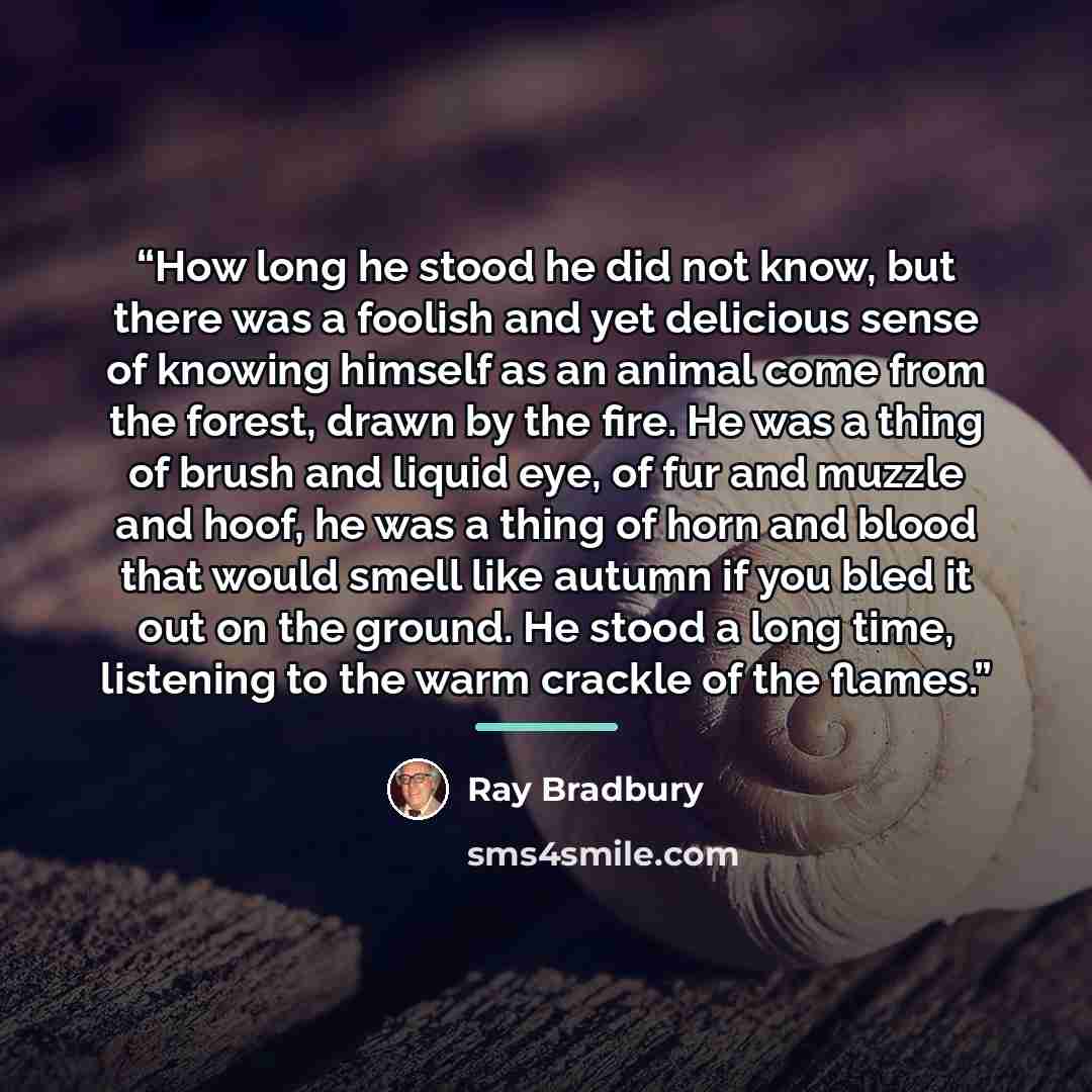 “How long he stood he did not know, but there was a foolish and yet delicious sense of knowing himself as an animal come from the forest, drawn by the fire. He was a thing of brush and liquid eye, of fur and muzzle and hoof, he was a thing of horn and blood that would smell like autumn if you bled…” quote by Ray Bradbury