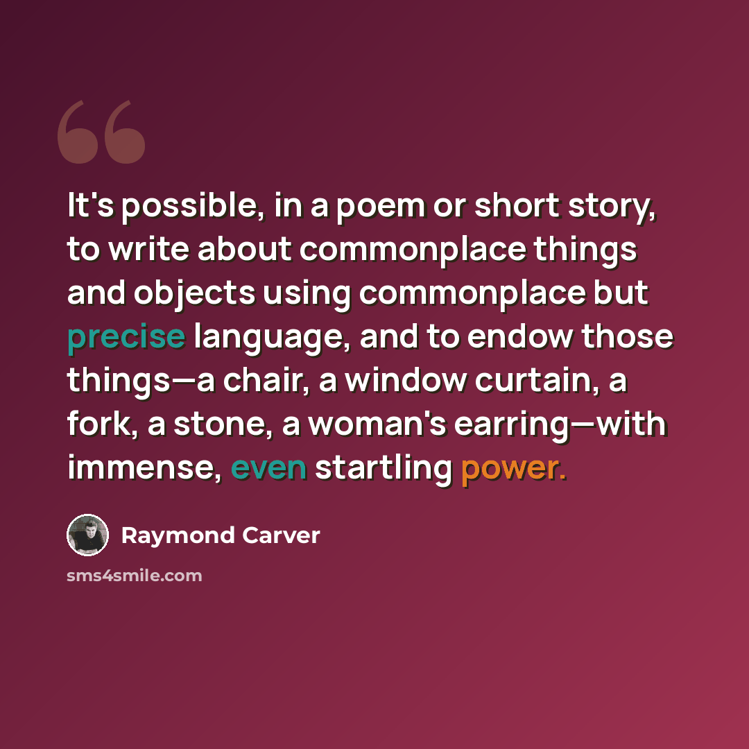 “It's possible, in a poem or short story, to write about commonplace things and objects using commonplace but precise language, and to endow those things—a chair, a window curtain, a fork, a stone, a woman's earring—with immense, even startling power.” quote by Raymond Carver
