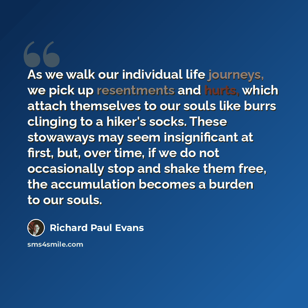 “As we walk our individual life journeys, we pick up resentments and hurts, which attach themselves to our souls like burrs clinging to a hiker's socks. These stowaways may seem insignificant at first, but, over time, if we do not occasionally stop and shake them free, the accumulation becomes a…” quote by Richard Paul Evans