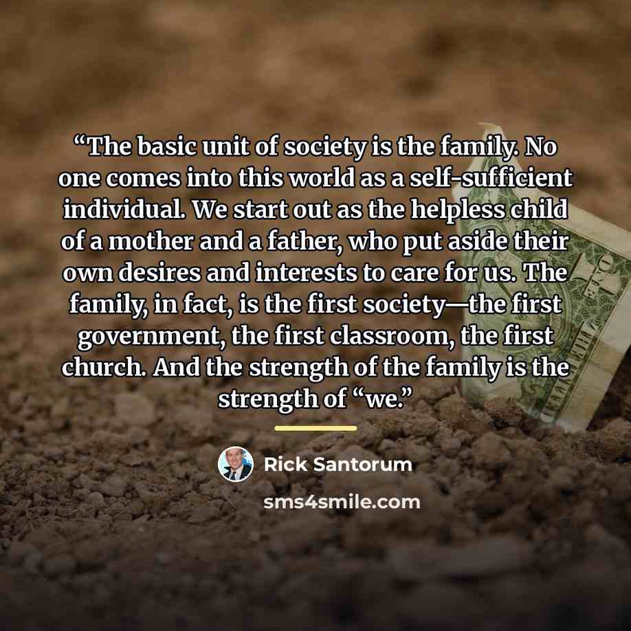 “The basic unit of society is the family. No one comes into this world as a self-sufficient individual. We start out as the helpless child of a mother and a father, who put aside their own desires and interests to care for us. The family, in fact, is the first society—the first government, the…” quote by Rick Santorum