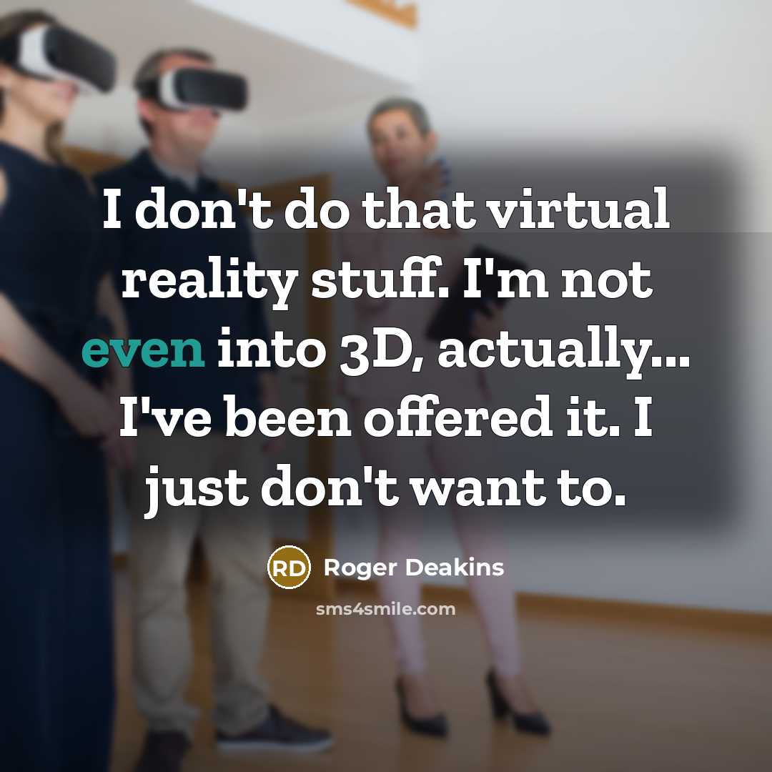 “I don't do that virtual reality stuff. I'm not even into 3D, actually... I've been offered it. I just don't want to.” quote by Roger Deakins