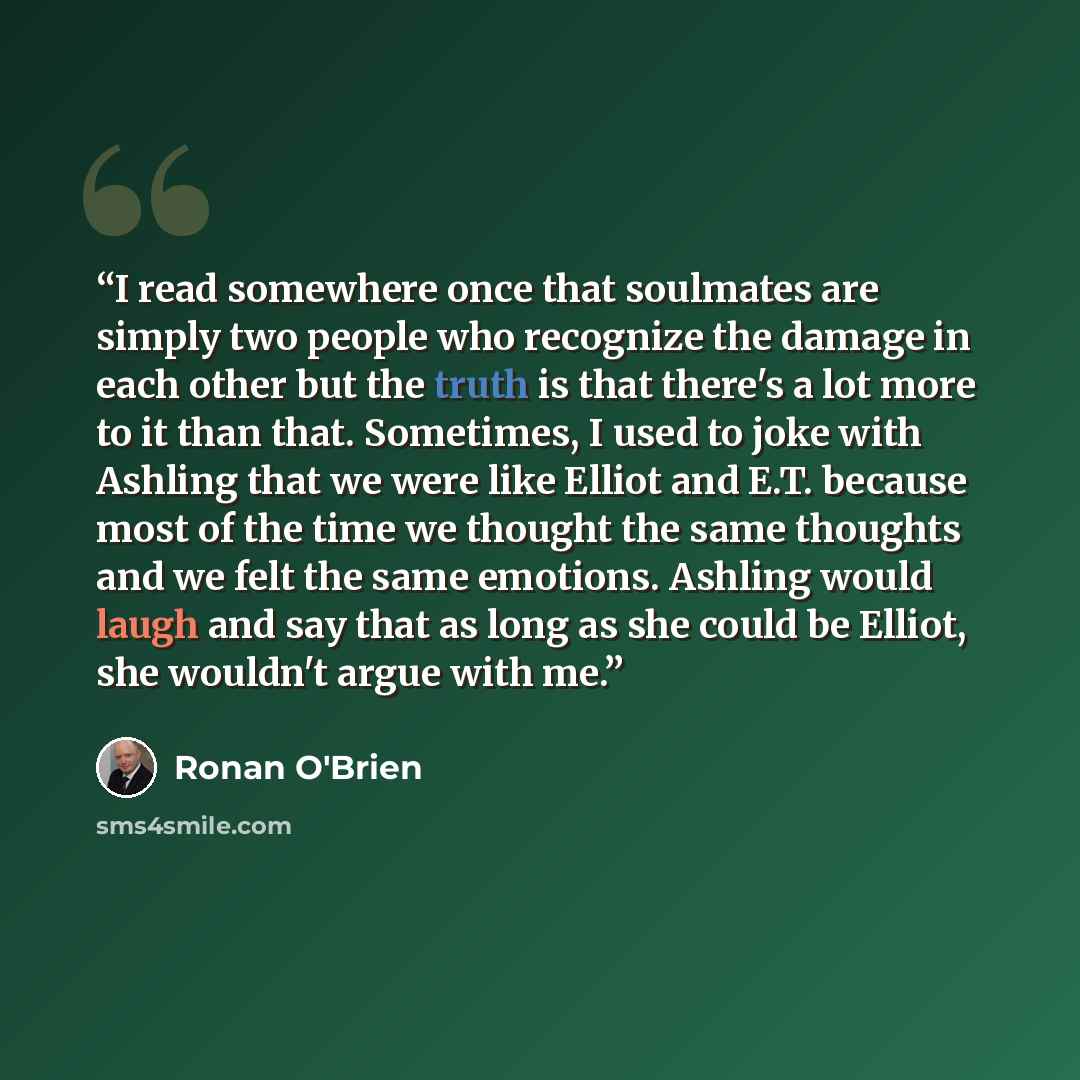 “I read somewhere once that soulmates are simply two people who recognize the damage in each other but the truth is that there's a lot more to it than that. Sometimes, I used to joke with Ashling that we were like Elliot and E.T. because most of the time we thought the same thoughts and we felt the…” quote by Ronan O'Brien