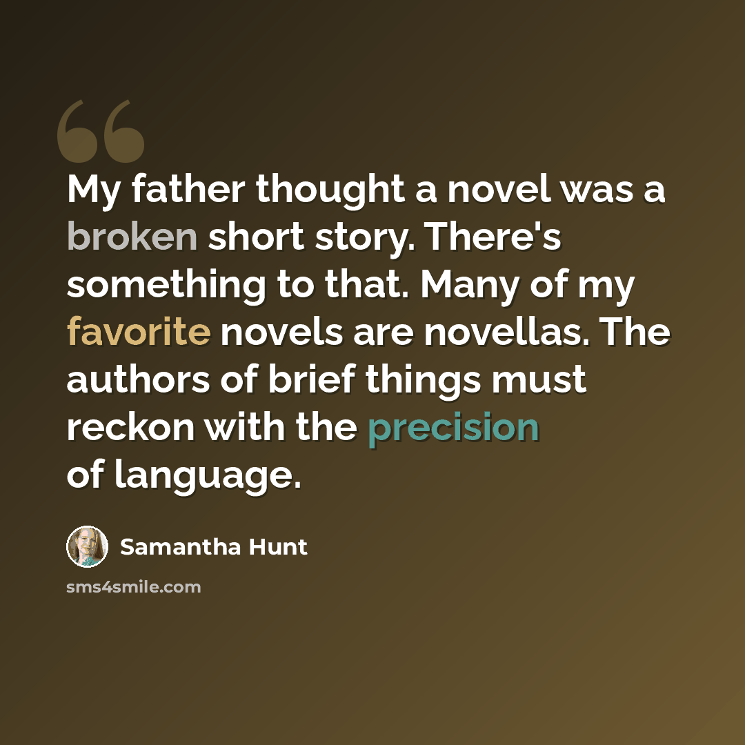 “My father thought a novel was a broken short story. There's something to that. Many of my favorite novels are novellas. The authors of brief things must reckon with the precision of language.” quote by Samantha Hunt