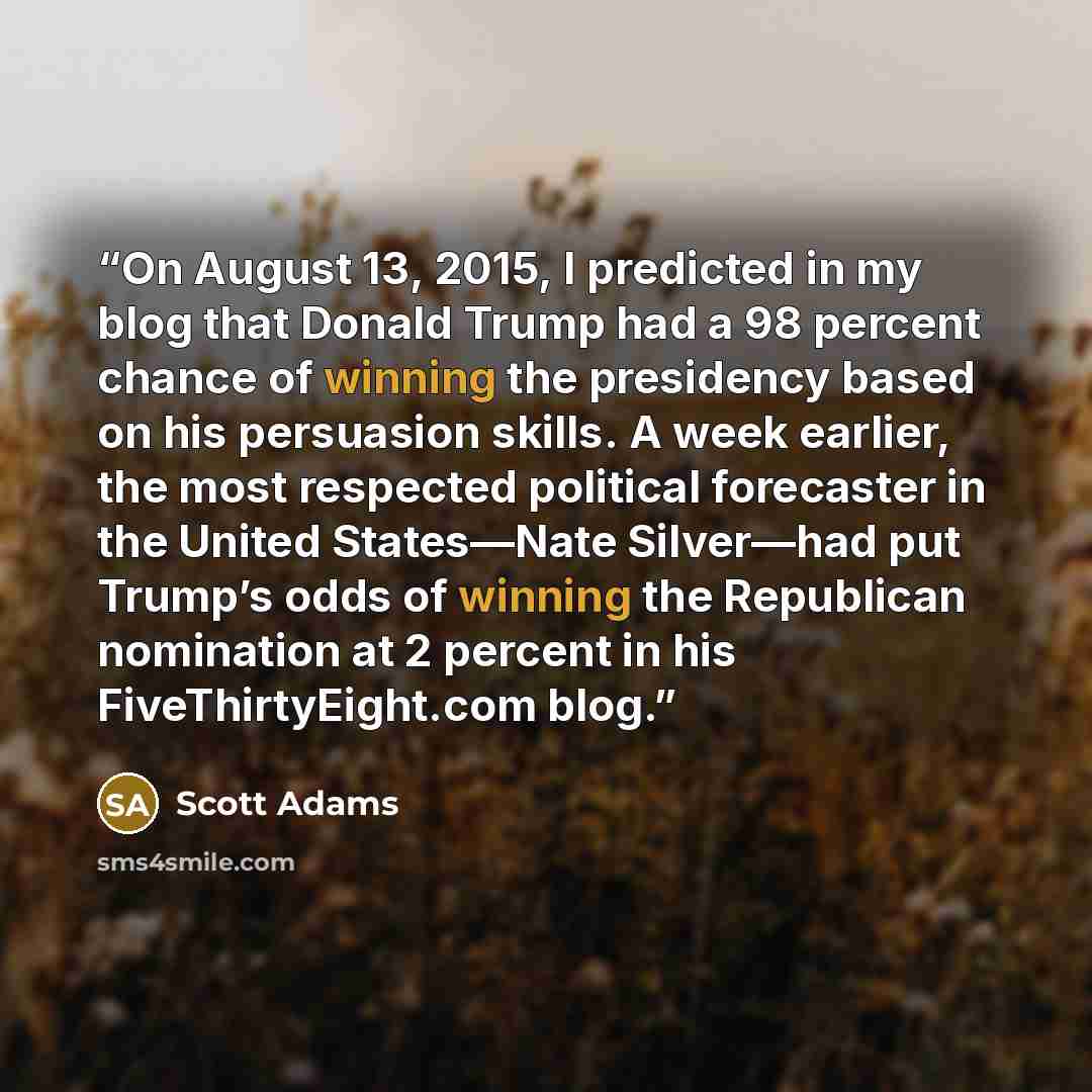 “On August 13, 2015, I predicted in my blog that Donald Trump had a 98 percent chance of winning the presidency based on his persuasion skills. A week earlier, the most respected political forecaster in the United States—Nate Silver—had put Trump’s odds of winning the Republican nomination at 2…” quote by Scott Adams