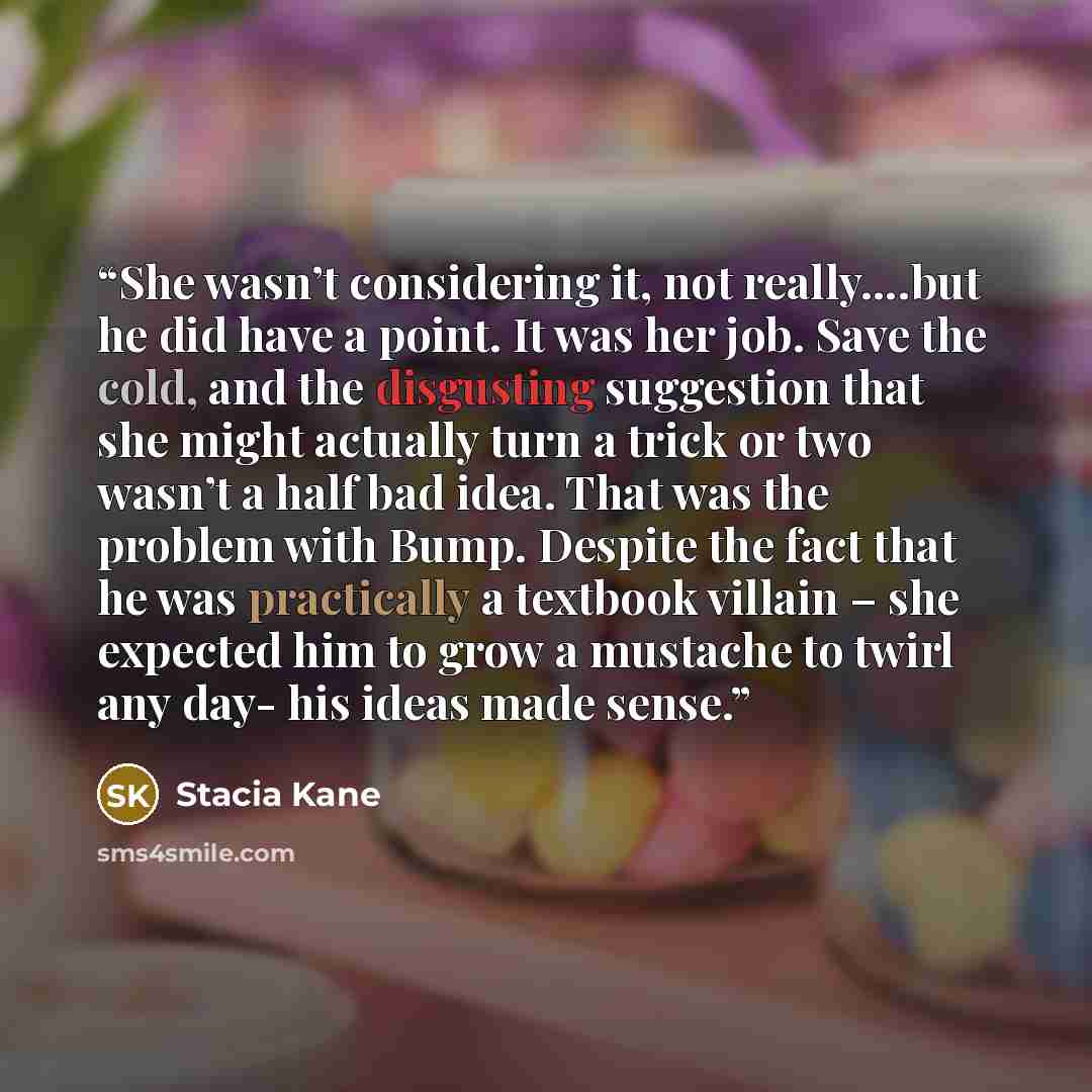 “She wasn’t considering it, not really….but he did have a point. It was her job. Save the cold, and the disgusting suggestion that she might actually turn a trick or two wasn’t a half bad idea. That was the problem with Bump. Despite the fact that he was practically a textbook villain – she…” quote by Stacia Kane