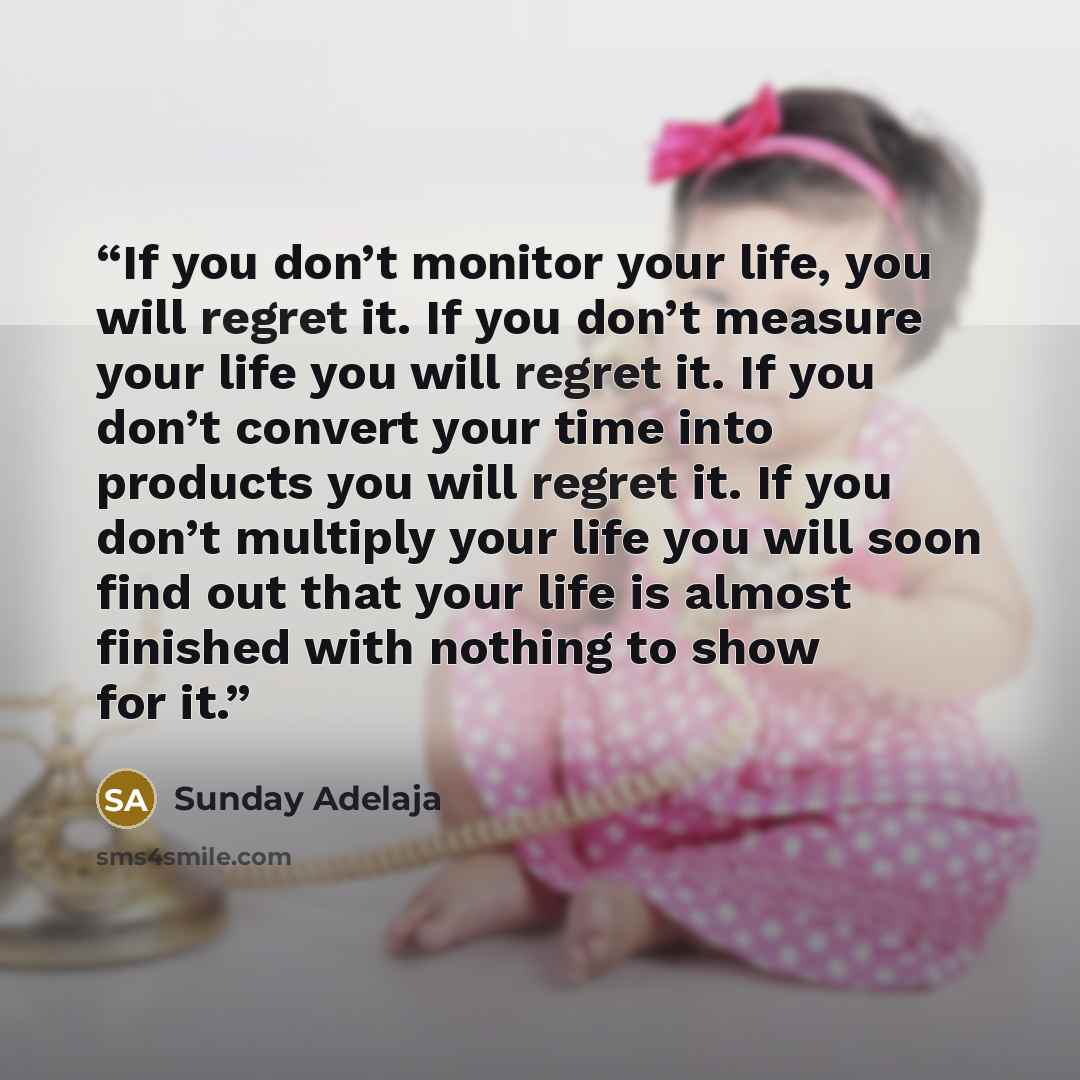 “If you don’t monitor your life, you will regret it. If you don’t measure your life you will regret it. If you don’t convert your time into products you will regret it. If you don’t multiply your life you will soon find out that your life is almost finished with nothing to show for it.” quote by Sunday Adelaja