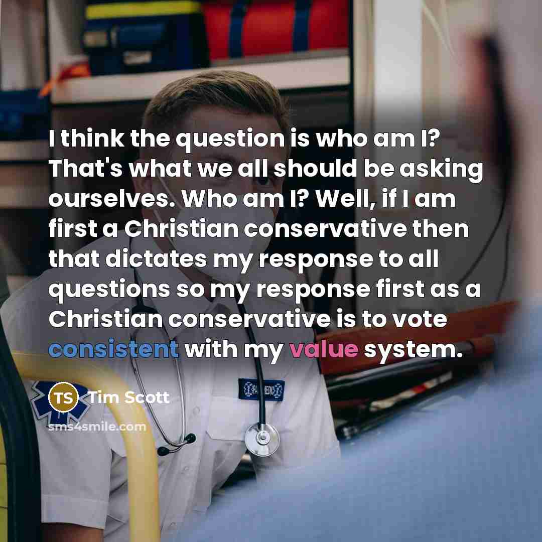 “I think the question is who am I? That's what we all should be asking ourselves. Who am I? Well, if I am first a Christian conservative then that dictates my response to all questions so my response first as a Christian conservative is to vote consistent with my value system.” quote by Tim Scott