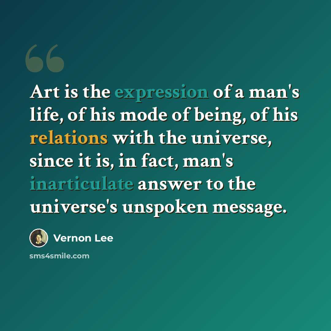 “Art is the expression of a man's life, of his mode of being, of his relations with the universe, since it is, in fact, man's inarticulate answer to the universe's unspoken message.” quote by Vernon Lee