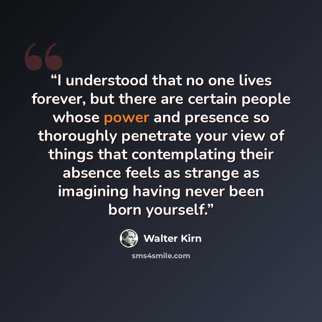 “I understood that no one lives forever, but there are certain people whose power and presence so thoroughly penetrate your view of things that contemplating their absence feels as strange as imagining having never been born yourself.” quote by Walter Kirn
